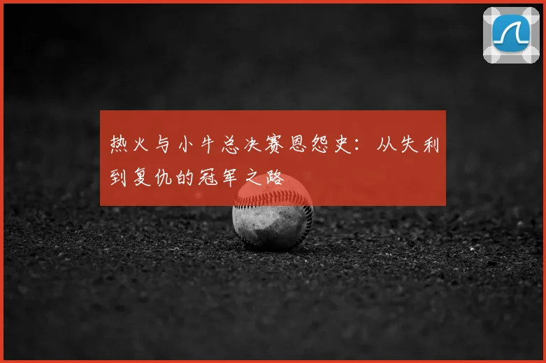 热火与小牛总决赛恩怨史：从失利到复仇的冠军之路