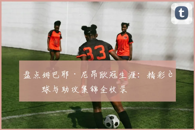 盘点姆巴耶·尼昂欧冠生涯：精彩进球与助攻集锦全收录