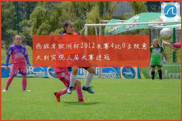 西班牙欧洲杯2012决赛4比0击败意大利实现三届大赛连冠