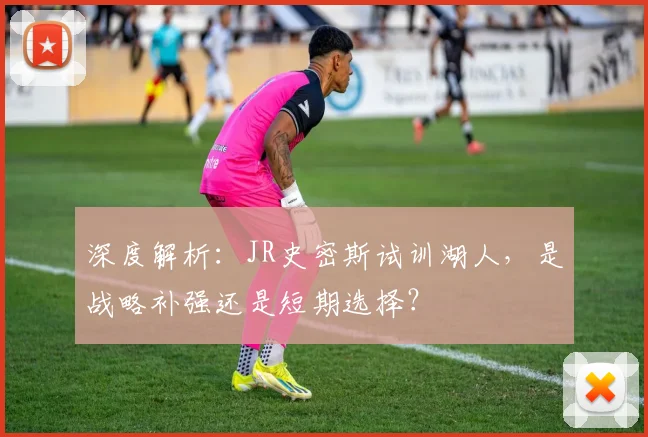 深度解析：JR史密斯试训湖人，是战略补强还是短期选择？