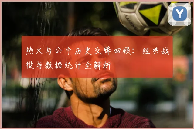 热火与公牛历史交锋回顾：经典战役与数据统计全解析