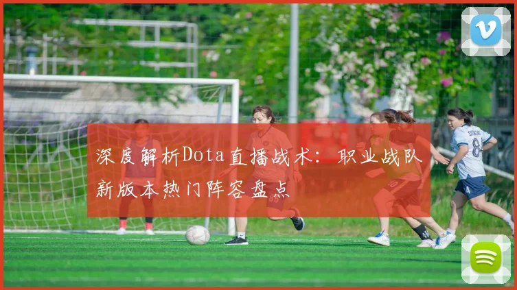 深度解析Dota直播战术：职业战队新版本热门阵容盘点