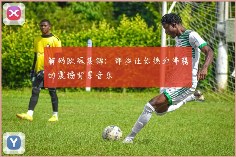 解码欧冠集锦：那些让你热血沸腾的震撼背景音乐