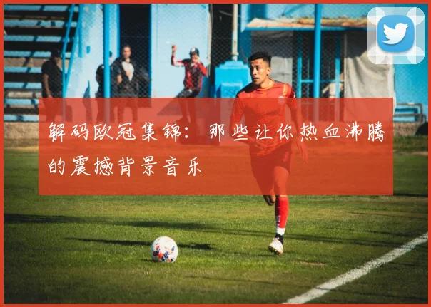 解码欧冠集锦：那些让你热血沸腾的震撼背景音乐